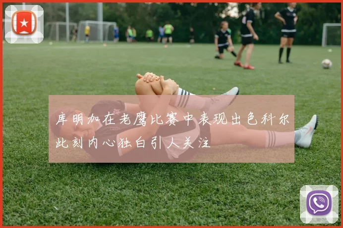 库明加在老鹰比赛中表现出色科尔此刻内心独白引人关注