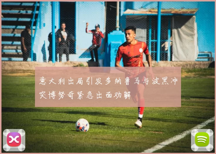 意大利出局引发多纳鲁马与波黑冲突博努奇紧急出面劝解