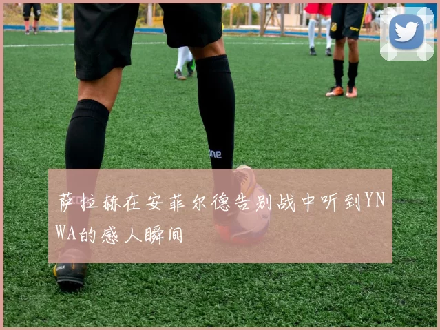 萨拉赫在安菲尔德告别战中听到YNWA的感人瞬间