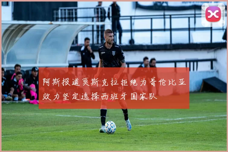 阿斯报道莫斯克拉拒绝为哥伦比亚效力坚定选择西班牙国家队