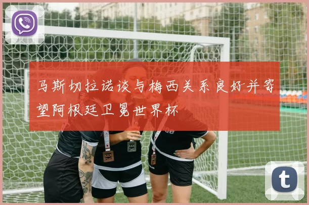 马斯切拉诺谈与梅西关系良好并寄望阿根廷卫冕世界杯
