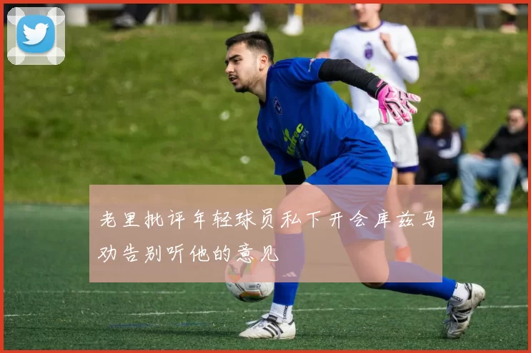 老里批评年轻球员私下开会库兹马劝告别听他的意见