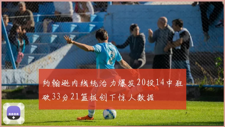 约翰逊内线统治力爆发20投14中狂砍33分21篮板创下惊人数据