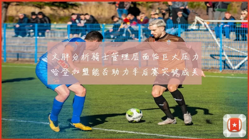 文胖分析骑士管理层面临巨大压力哈登加盟能否助力季后赛突破成关键