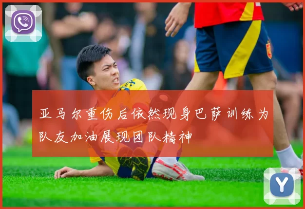 亚马尔重伤后依然现身巴萨训练为队友加油展现团队精神