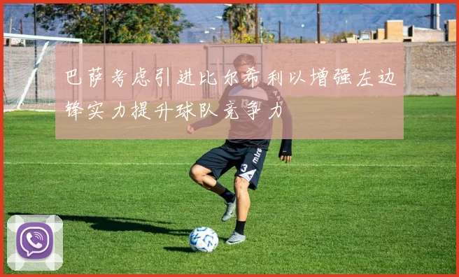 巴萨考虑引进比尔希利以增强左边锋实力提升球队竞争力