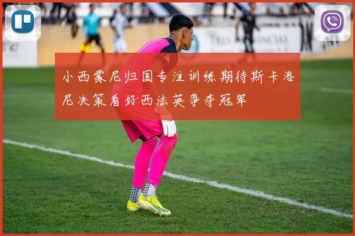 小西蒙尼归国专注训练期待斯卡洛尼决策看好西法英争夺冠军