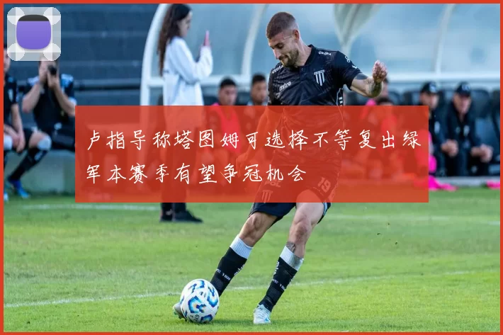 卢指导称塔图姆可选择不等复出绿军本赛季有望争冠机会