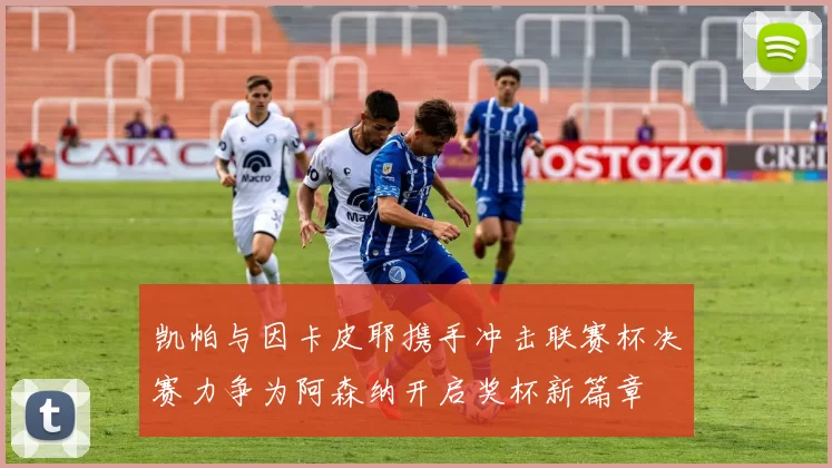 凯帕与因卡皮耶携手冲击联赛杯决赛力争为阿森纳开启奖杯新篇章