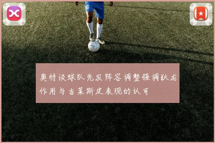 奥特谈球队先发阵容调整强调狄龙作用与吉莱斯皮表现的认可